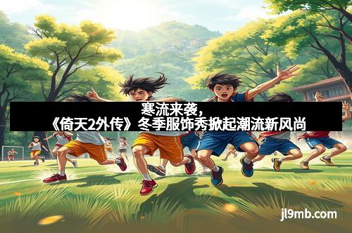 寒流来袭,《倚天2外传》冬季服饰秀掀起潮流新风尚 寒流来袭,《倚天2外传》冬季服饰秀掀起潮流新风尚